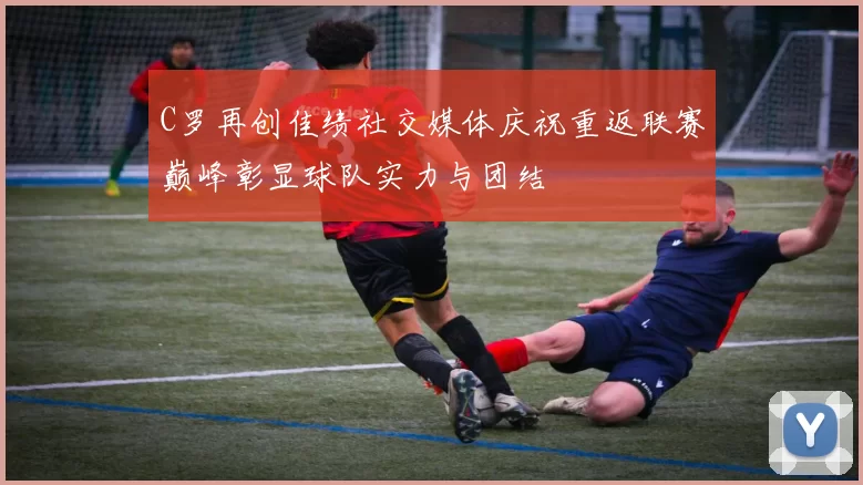 C罗再创佳绩社交媒体庆祝重返联赛巅峰彰显球队实力与团结