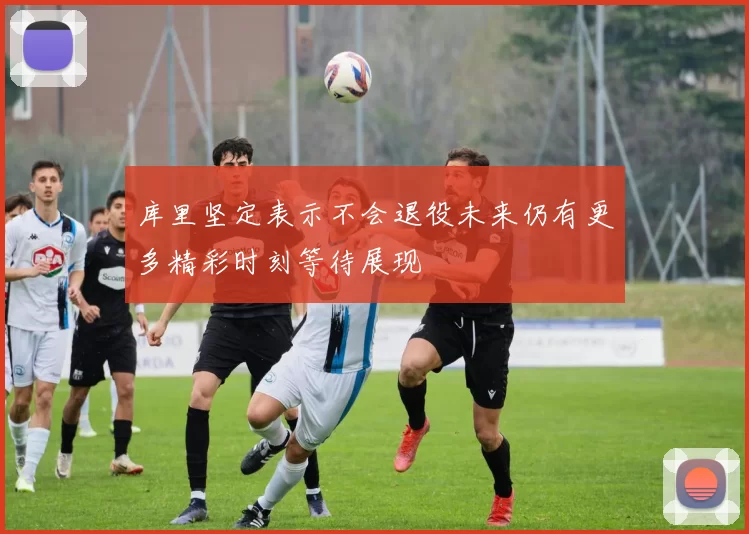 库里坚定表示不会退役未来仍有更多精彩时刻等待展现
