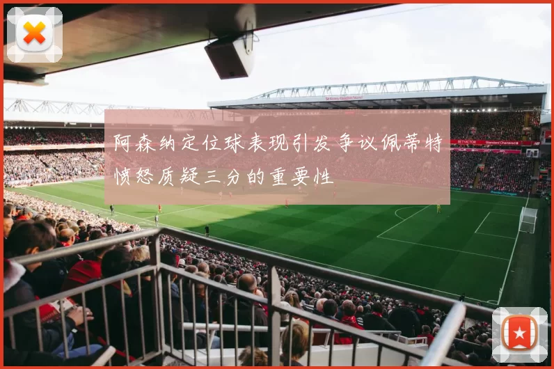 阿森纳定位球表现引发争议佩蒂特愤怒质疑三分的重要性