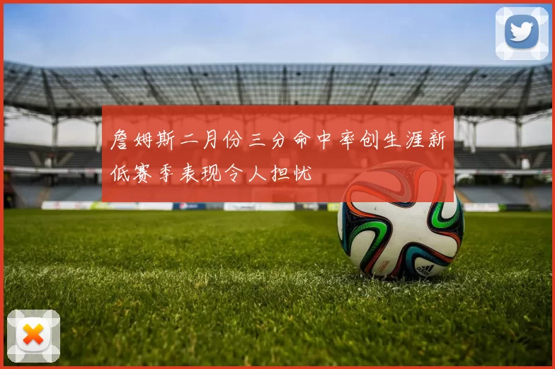 詹姆斯二月份三分命中率创生涯新低赛季表现令人担忧