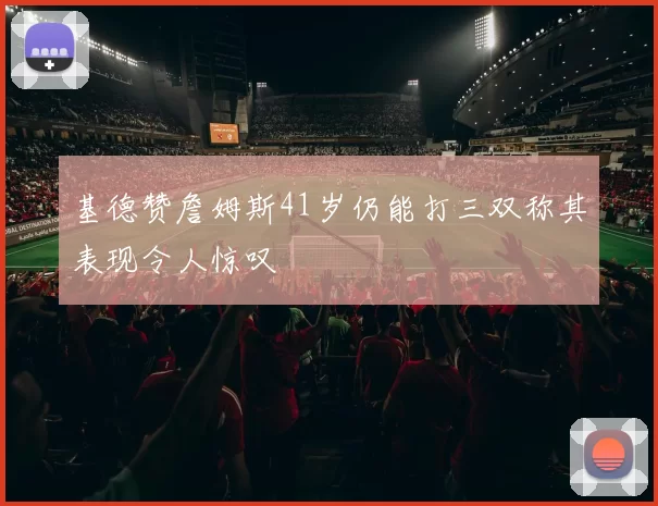 基德赞詹姆斯41岁仍能打三双称其表现令人惊叹