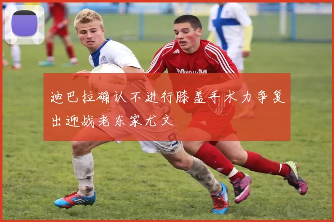 迪巴拉确认不进行膝盖手术力争复出迎战老东家尤文