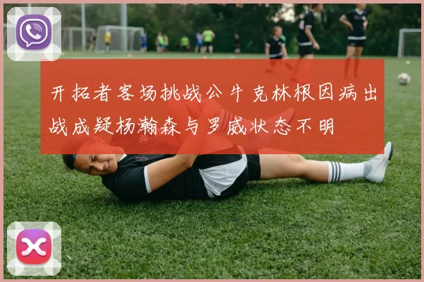 开拓者客场挑战公牛克林根因病出战成疑杨瀚森与罗威状态不明