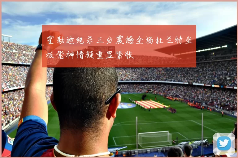 霍勒迪绝杀三分震撼全场杜兰特坐板凳神情凝重显紧张
