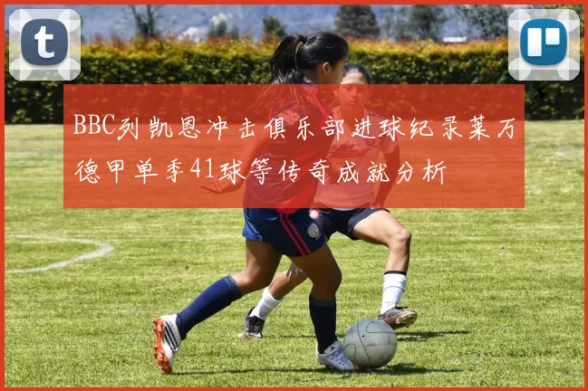 BBC列凯恩冲击俱乐部进球纪录莱万德甲单季41球等传奇成就分析