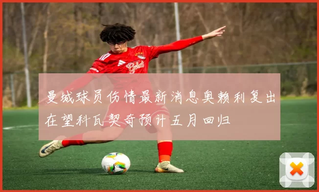 曼城球员伤情最新消息奥赖利复出在望科瓦契奇预计五月回归