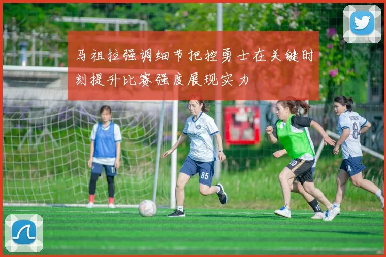马祖拉强调细节把控勇士在关键时刻提升比赛强度展现实力
