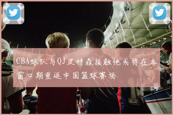 CBA球队与QJ皮特森接触他或将在本窗口期重返中国篮球赛场