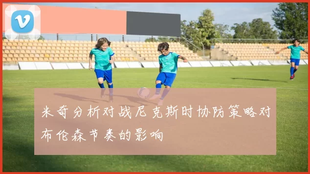 米奇分析对战尼克斯时协防策略对布伦森节奏的影响