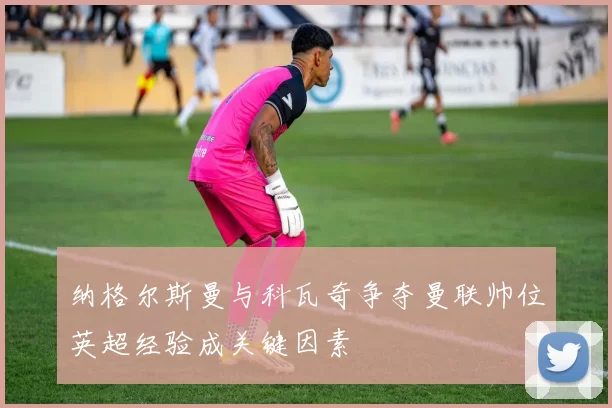 纳格尔斯曼与科瓦奇争夺曼联帅位英超经验成关键因素