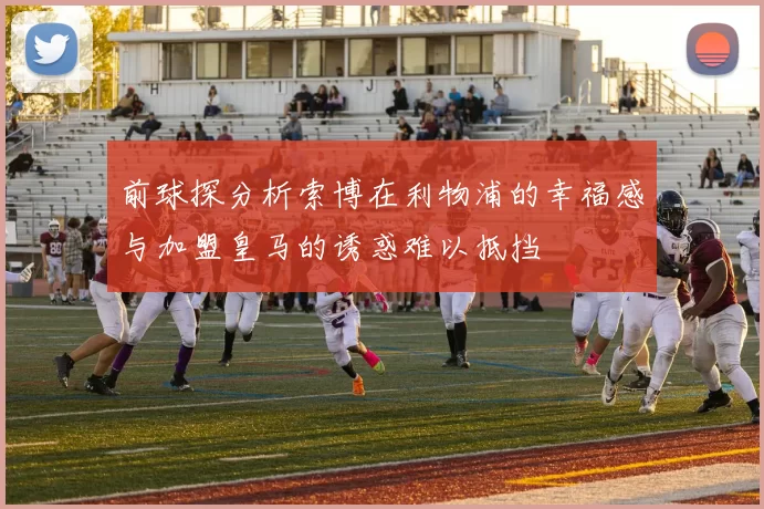 前球探分析索博在利物浦的幸福感与加盟皇马的诱惑难以抵挡