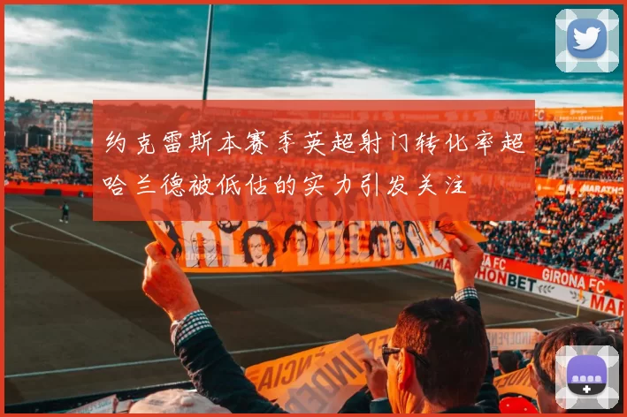 约克雷斯本赛季英超射门转化率超哈兰德被低估的实力引发关注