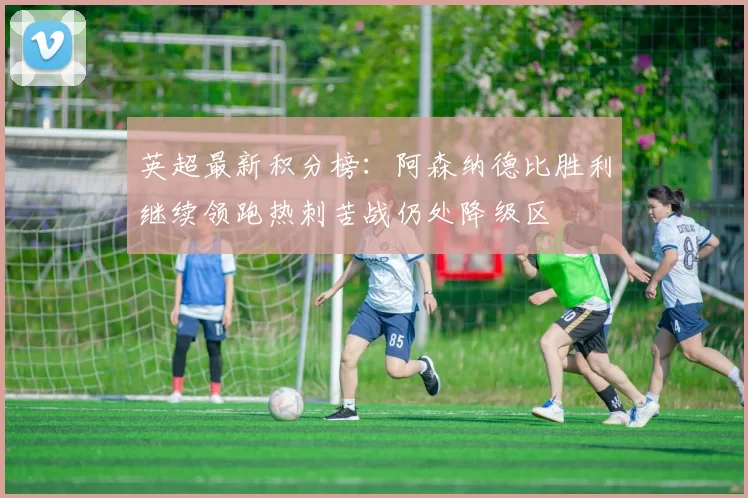 英超最新积分榜：阿森纳德比胜利继续领跑热刺苦战仍处降级区