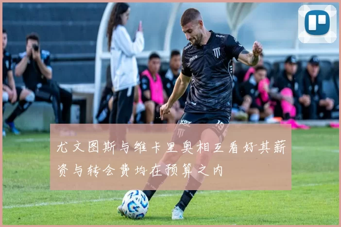 尤文图斯与维卡里奥相互看好其薪资与转会费均在预算之内