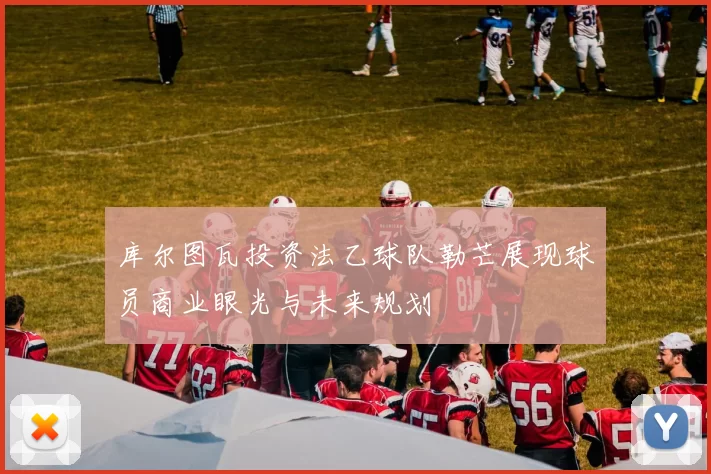 库尔图瓦投资法乙球队勒芒展现球员商业眼光与未来规划