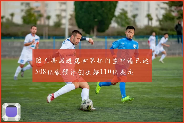 因凡蒂诺透露世界杯门票申请已达508亿张预计创收超110亿美元