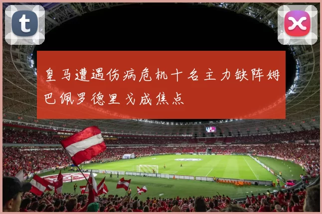 皇马遭遇伤病危机十名主力缺阵姆巴佩罗德里戈成焦点