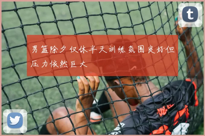 男篮除夕仅休半天训练氛围良好但压力依然巨大