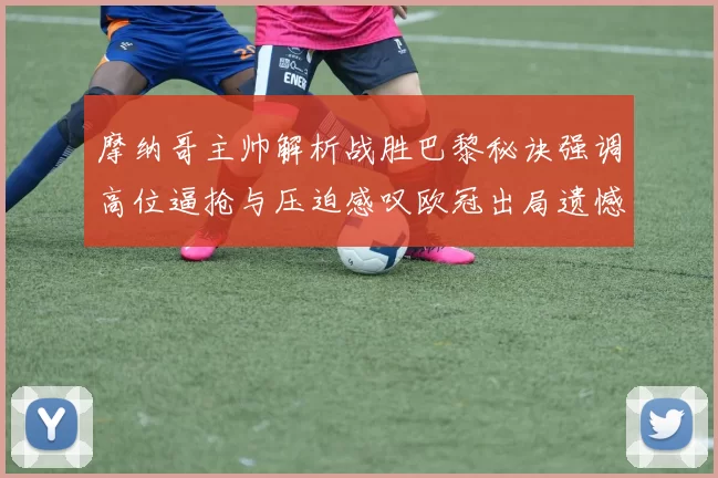 摩纳哥主帅解析战胜巴黎秘诀强调高位逼抢与压迫感叹欧冠出局遗憾