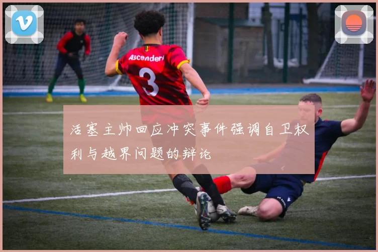 活塞主帅回应冲突事件强调自卫权利与越界问题的辩论