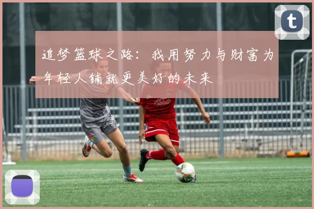 追梦篮球之路:我用努力与财富为年轻人铺就更美好的未来
