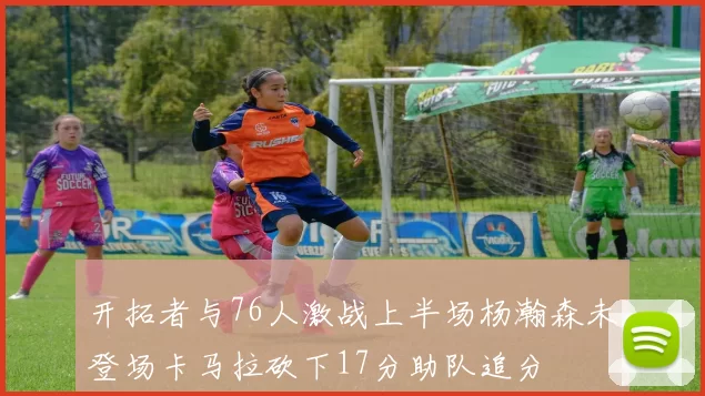 开拓者与76人激战上半场杨瀚森未登场卡马拉砍下17分助队追分