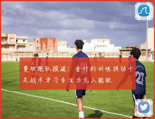 曼联跟队报道：舍什科训练拼劲十足战术学习专注力无人能敌