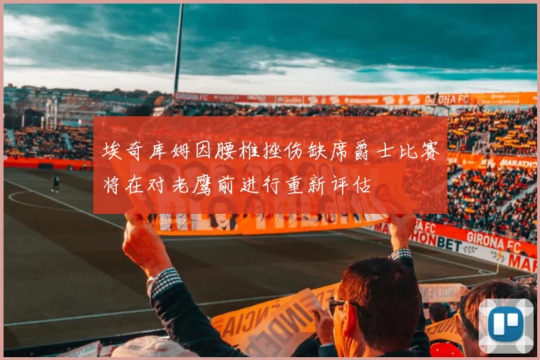 埃奇库姆因腰椎挫伤缺席爵士比赛将在对老鹰前进行重新评估